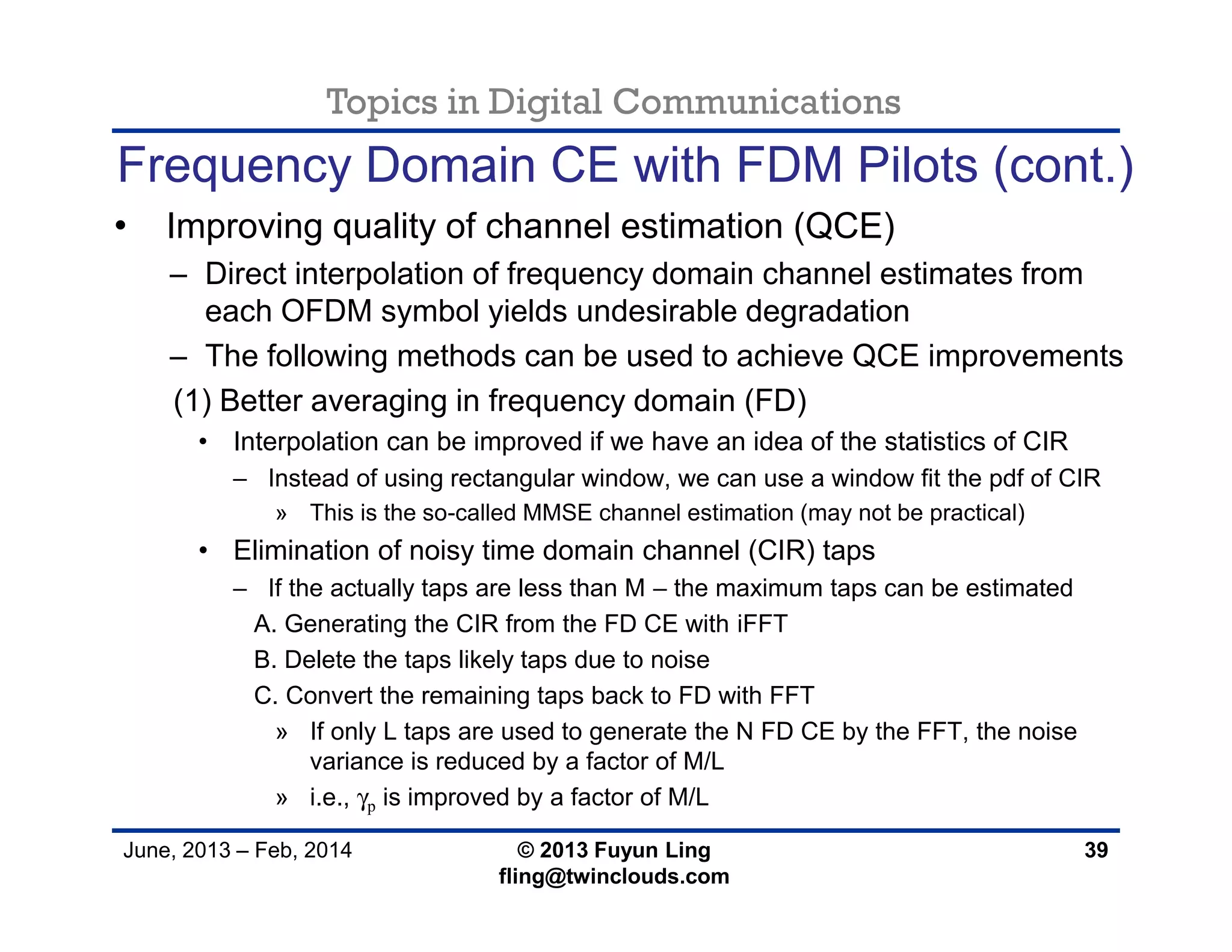 Topics in Digital Communications
June, 2013 – Feb, 2014 © 2013 Fuyun Ling
fling@twinclouds.com
Frequency Domain CE with FDM Pilots (cont.)
• Improving quality of channel estimation (QCE)
– Direct interpolation of frequency domain channel estimates from
each OFDM symbol yields undesirable degradation
– The following methods can be used to achieve QCE improvements
(1) Better averaging in frequency domain (FD)
• Interpolation can be improved if we have an idea of the statistics of CIR
– Instead of using rectangular window, we can use a window fit the pdf of CIR
» This is the so-called MMSE channel estimation (may not be practical)
• Elimination of noisy time domain channel (CIR) taps
– If the actually taps are less than M – the maximum taps can be estimated
A. Generating the CIR from the FD CE with iFFT
B. Delete the taps likely taps due to noise
C. Convert the remaining taps back to FD with FFT
» If only L taps are used to generate the N FD CE by the FFT, the noise
variance is reduced by a factor of M/L
» i.e., γp is improved by a factor of M/L
39
 