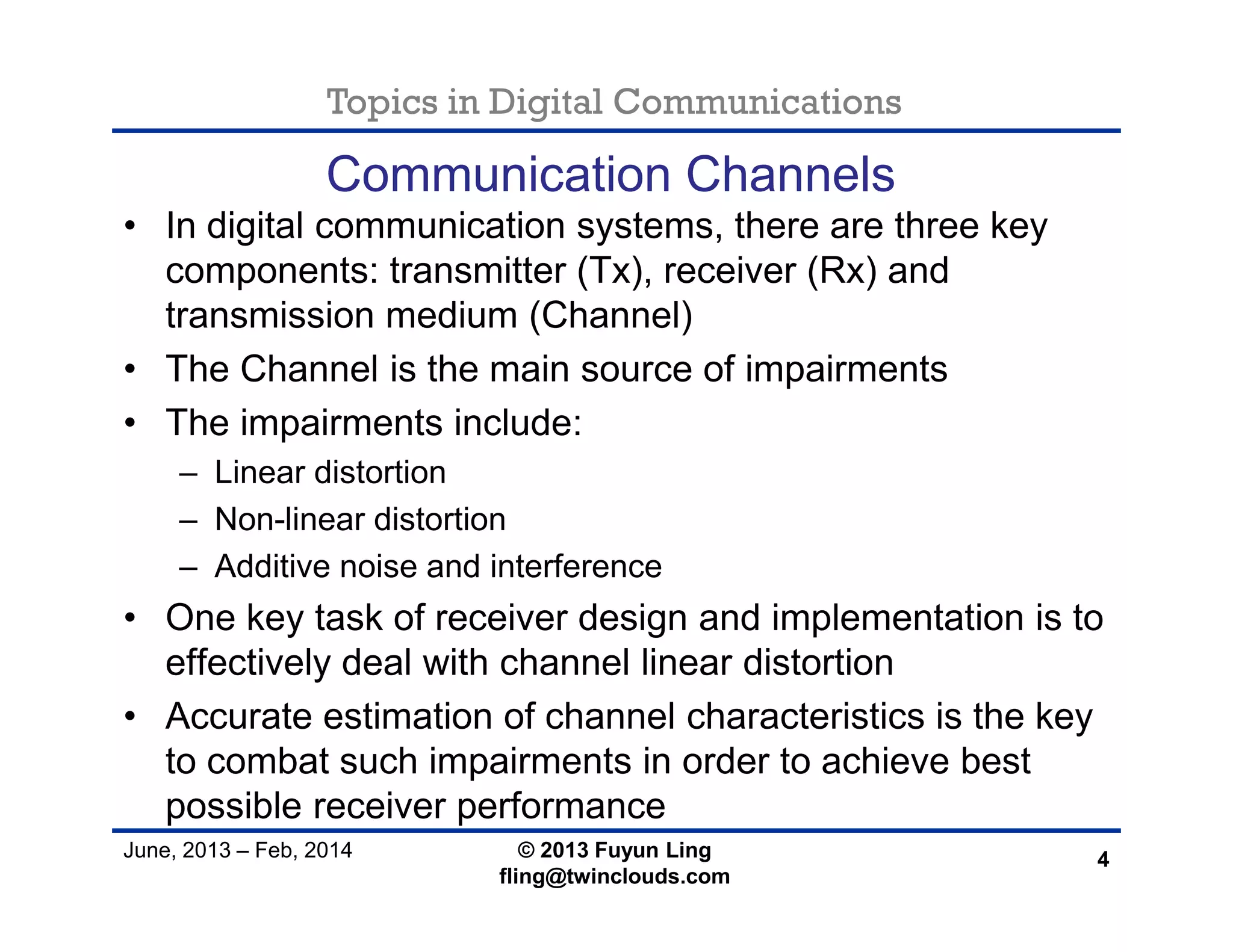 Topics in Digital Communications
June, 2013 – Feb, 2014 © 2013 Fuyun Ling
fling@twinclouds.com
Communication Channels
• In digital communication systems, there are three key
components: transmitter (Tx), receiver (Rx) and
transmission medium (Channel)
• The Channel is the main source of impairments
• The impairments include:
– Linear distortion
– Non-linear distortion
– Additive noise and interference
• One key task of receiver design and implementation is to
effectively deal with channel linear distortion
• Accurate estimation of channel characteristics is the key
to combat such impairments in order to achieve best
possible receiver performance
4
 