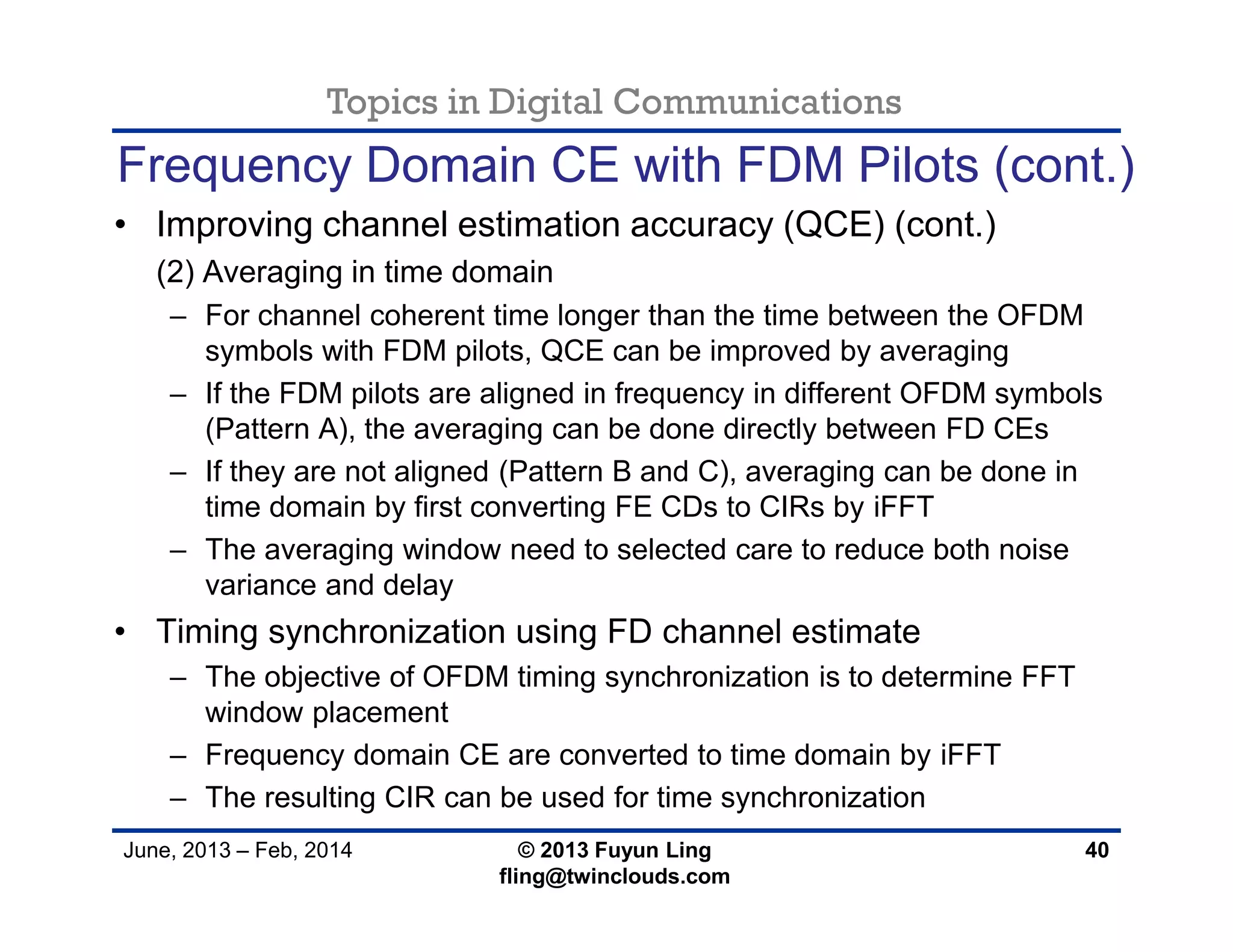 Topics in Digital Communications
June, 2013 – Feb, 2014 © 2013 Fuyun Ling
fling@twinclouds.com
Frequency Domain CE with FDM Pilots (cont.)
• Improving channel estimation accuracy (QCE) (cont.)
(2) Averaging in time domain
– For channel coherent time longer than the time between the OFDM
symbols with FDM pilots, QCE can be improved by averaging
– If the FDM pilots are aligned in frequency in different OFDM symbols
(Pattern A), the averaging can be done directly between FD CEs
– If they are not aligned (Pattern B and C), averaging can be done in
time domain by first converting FE CDs to CIRs by iFFT
– The averaging window need to selected care to reduce both noise
variance and delay
• Timing synchronization using FD channel estimate
– The objective of OFDM timing synchronization is to determine FFT
window placement
– Frequency domain CE are converted to time domain by iFFT
– The resulting CIR can be used for time synchronization
40
 