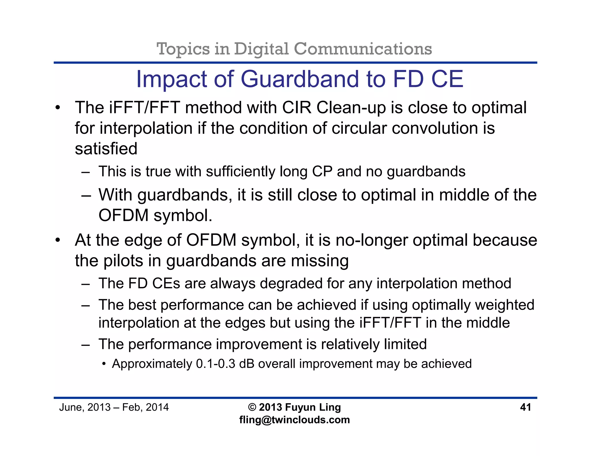 Topics in Digital Communications
June, 2013 – Feb, 2014 © 2013 Fuyun Ling
fling@twinclouds.com
Impact of Guardband to FD CE
• The iFFT/FFT method with CIR Clean-up is close to optimal
for interpolation if the condition of circular convolution is
satisfied
– This is true with sufficiently long CP and no guardbands
– With guardbands, it is still close to optimal in middle of the
OFDM symbol.
• At the edge of OFDM symbol, it is no-longer optimal because
the pilots in guardbands are missing
– The FD CEs are always degraded for any interpolation method
– The best performance can be achieved if using optimally weighted
interpolation at the edges but using the iFFT/FFT in the middle
– The performance improvement is relatively limited
• Approximately 0.1-0.3 dB overall improvement may be achieved
41
 