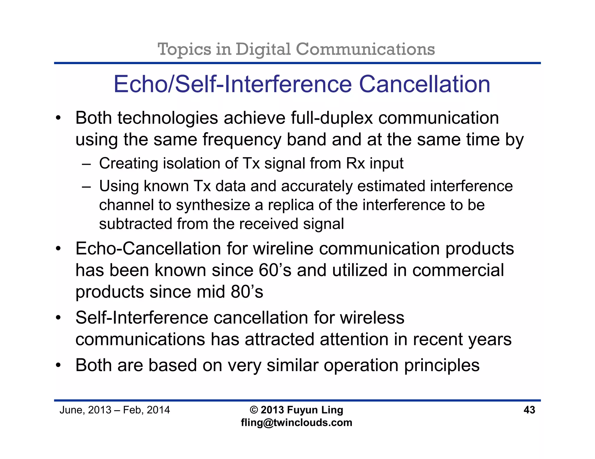 Topics in Digital Communications
June, 2013 – Feb, 2014 © 2013 Fuyun Ling
fling@twinclouds.com
Echo/Self-Interference Cancellation
• Both technologies achieve full-duplex communication
using the same frequency band and at the same time by
– Creating isolation of Tx signal from Rx input
– Using known Tx data and accurately estimated interference
channel to synthesize a replica of the interference to be
subtracted from the received signal
• Echo-Cancellation for wireline communication products
has been known since 60’s and utilized in commercial
products since mid 80’s
• Self-Interference cancellation for wireless
communications has attracted attention in recent years
• Both are based on very similar operation principles
43
 
