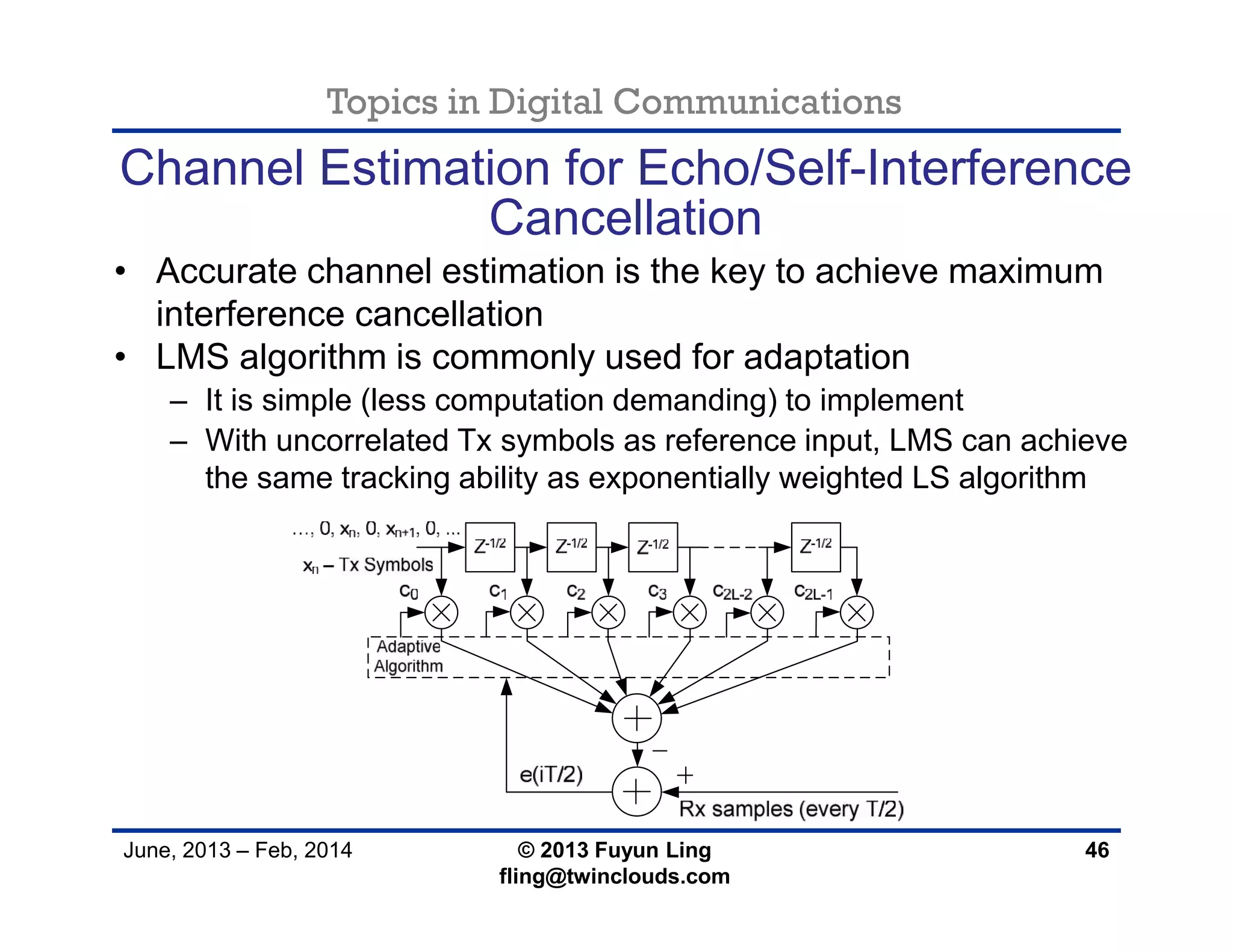 Topics in Digital Communications
June, 2013 – Feb, 2014 © 2013 Fuyun Ling
fling@twinclouds.com
Channel Estimation for Echo/Self-Interference
Cancellation
• Accurate channel estimation is the key to achieve maximum
interference cancellation
• LMS algorithm is commonly used for adaptation
– It is simple (less computation demanding) to implement
– With uncorrelated Tx symbols as reference input, LMS can achieve
the same tracking ability as exponentially weighted LS algorithm
46
 