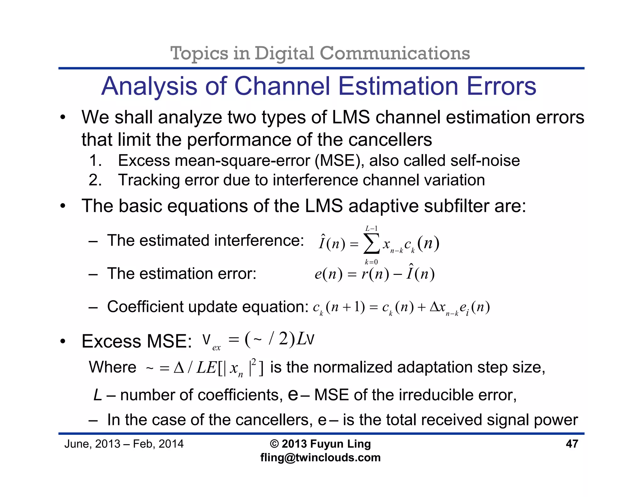 Topics in Digital Communications
June, 2013 – Feb, 2014 © 2013 Fuyun Ling
fling@twinclouds.com
Analysis of Channel Estimation Errors
• We shall analyze two types of LMS channel estimation errors
that limit the performance of the cancellers
1. Excess mean-square-error (MSE), also called self-noise
2. Tracking error due to interference channel variation
• The basic equations of the LMS adaptive subfilter are:
– The estimated interference:
– The estimation error:
– Coefficient update equation:
• Excess MSE:
Where is the normalized adaptation step size,
L – number of coefficients, e– MSE of the irreducible error,
– In the case of the cancellers, e– is the total received signal power
47
1
0
ˆ( ) ( )
L
n k k
k
I n x c n



 
ˆ( ) ( ) ( )e n r n I n 
( 1) ( ) ( )k k n k ic n c n x e n
   
( / 2)ex
L  
2
/ [| | ]nLE x  
 