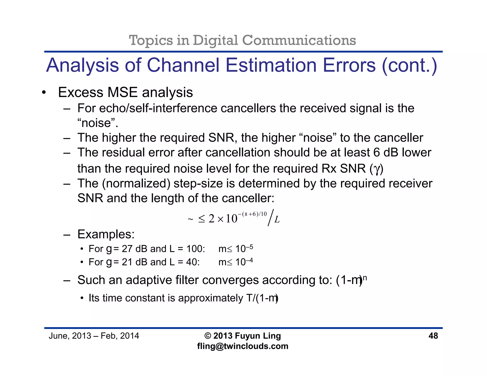 Topics in Digital Communications
June, 2013 – Feb, 2014 © 2013 Fuyun Ling
fling@twinclouds.com
Analysis of Channel Estimation Errors (cont.)
• Excess MSE analysis
– For echo/self-interference cancellers the received signal is the
“noise”.
– The higher the required SNR, the higher “noise” to the canceller
– The residual error after cancellation should be at least 6 dB lower
than the required noise level for the required Rx SNR (γ)
– The (normalized) step-size is determined by the required receiver
SNR and the length of the canceller:
– Examples:
• For g= 27 dB and L = 100: m 10−5
• For g= 21 dB and L = 40: m 10−4
– Such an adaptive filter converges according to: (1-m)n
• Its time constant is approximately T/(1-m)
48
( 6)/10
2 10 L


 
 
 