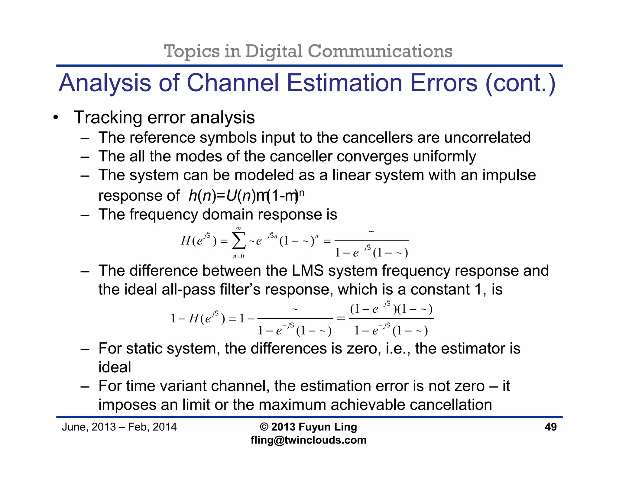 Topics in Digital Communications
June, 2013 – Feb, 2014 © 2013 Fuyun Ling
fling@twinclouds.com
Analysis of Channel Estimation Errors (cont.)
• Tracking error analysis
– The reference symbols input to the cancellers are uncorrelated
– The all the modes of the canceller converges uniformly
– The system can be modeled as a linear system with an impulse
response of h(n)=U(n)m(1-m)n
– The frequency domain response is
– The difference between the LMS system frequency response and
the ideal all-pass filter’s response, which is a constant 1, is
– For static system, the differences is zero, i.e., the estimator is
ideal
– For time variant channel, the estimation error is not zero – it
imposes an limit or the maximum achievable cancellation
49
0
( ) (1 )
1 (1 )
j j n n
j
n
H e e
e
 


 





  
 

(1 )(1 )
1 ( ) 1
1 (1 ) 1 (1 )
j
j
j j
e
H e
e e


 
 
 

 
 
  
   

 