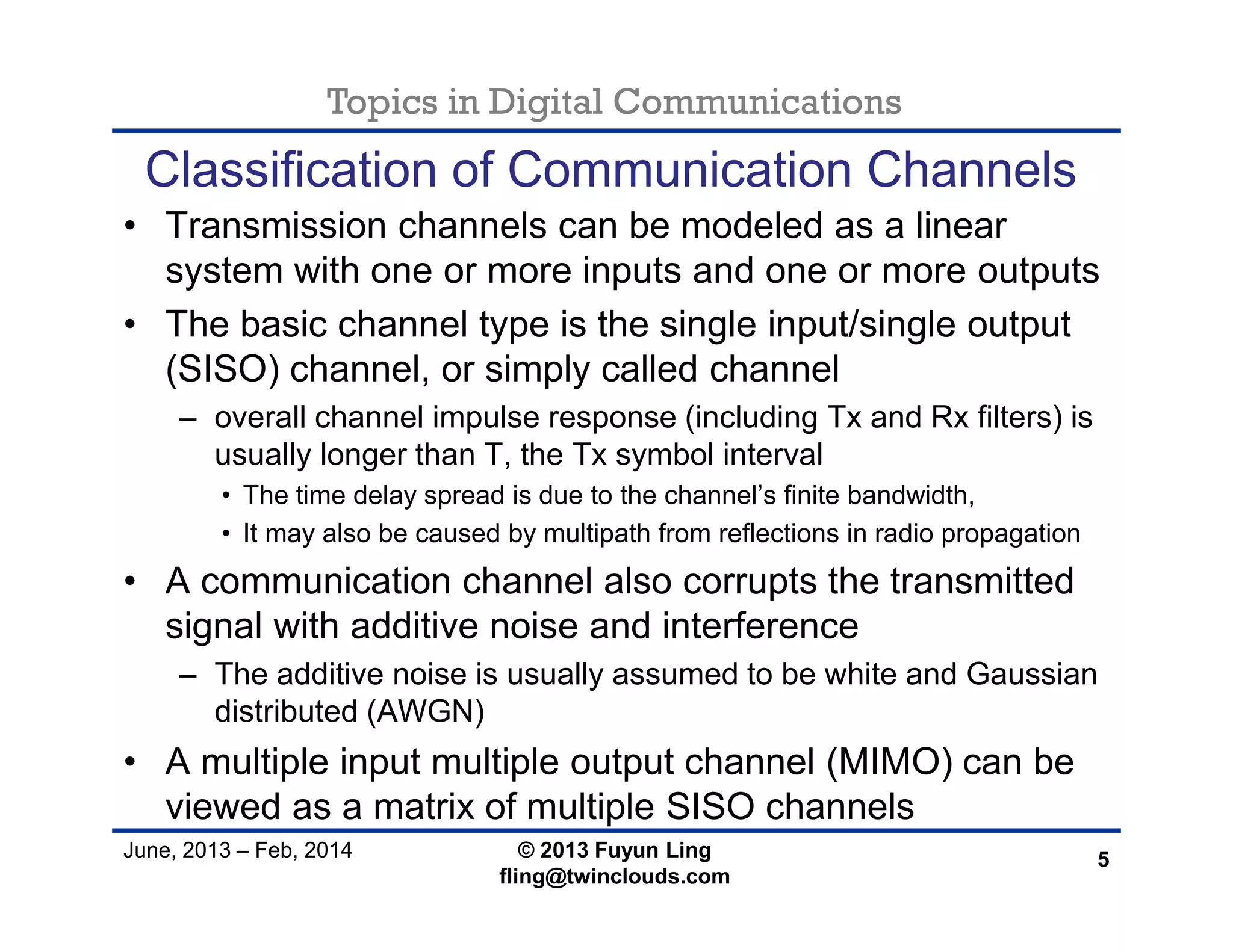 Topics in Digital Communications
June, 2013 – Feb, 2014 © 2013 Fuyun Ling
fling@twinclouds.com
Classification of Communication Channels
• Transmission channels can be modeled as a linear
system with one or more inputs and one or more outputs
• The basic channel type is the single input/single output
(SISO) channel, or simply called channel
– overall channel impulse response (including Tx and Rx filters) is
usually longer than T, the Tx symbol interval
• The time delay spread is due to the channel’s finite bandwidth,
• It may also be caused by multipath from reflections in radio propagation
• A communication channel also corrupts the transmitted
signal with additive noise and interference
– The additive noise is usually assumed to be white and Gaussian
distributed (AWGN)
• A multiple input multiple output channel (MIMO) can be
viewed as a matrix of multiple SISO channels
5
 