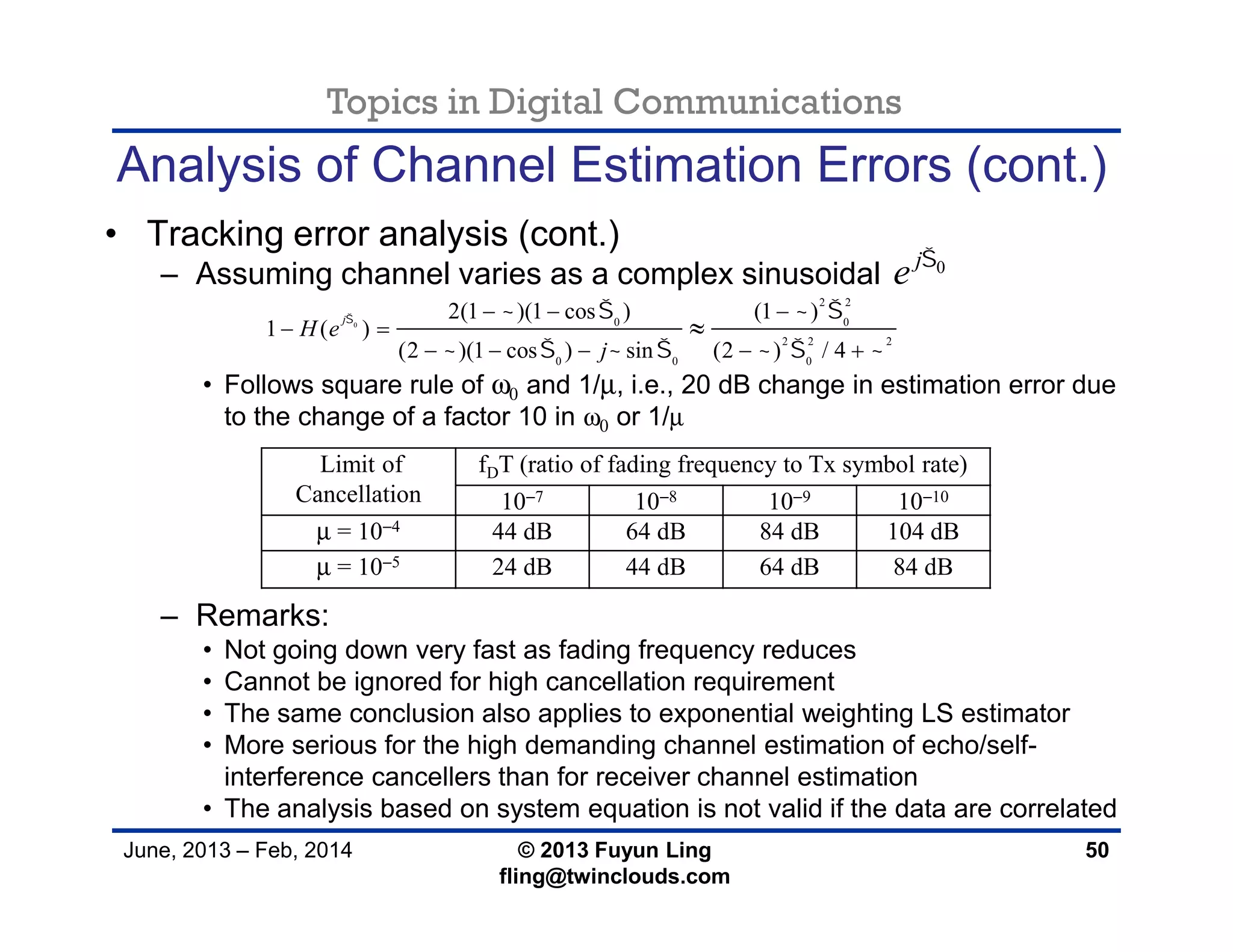Topics in Digital Communications
June, 2013 – Feb, 2014 © 2013 Fuyun Ling
fling@twinclouds.com
Analysis of Channel Estimation Errors (cont.)
• Tracking error analysis (cont.)
– Assuming channel varies as a complex sinusoidal
• Follows square rule of ω0 and 1/µ, i.e., 20 dB change in estimation error due
to the change of a factor 10 in ω0 or 1/µ
– Remarks:
• Not going down very fast as fading frequency reduces
• Cannot be ignored for high cancellation requirement
• The same conclusion also applies to exponential weighting LS estimator
• More serious for the high demanding channel estimation of echo/self-
interference cancellers than for receiver channel estimation
• The analysis based on system equation is not valid if the data are correlated
50
0j
e 
0
2 2
0 0
2 2 2
0 0 0
2(1 )(1 cos ) (1 )
1 ( )
(2 )(1 cos ) sin (2 ) / 4
j
H e
j
    
      
  
 
    

Limit of
Cancellation
fDT (ratio of fading frequency to Tx symbol rate)
10−7 10−8 10−9 10−10
µ = 10−4 44 dB 64 dB 84 dB 104 dB
µ = 10−5 24 dB 44 dB 64 dB 84 dB
 