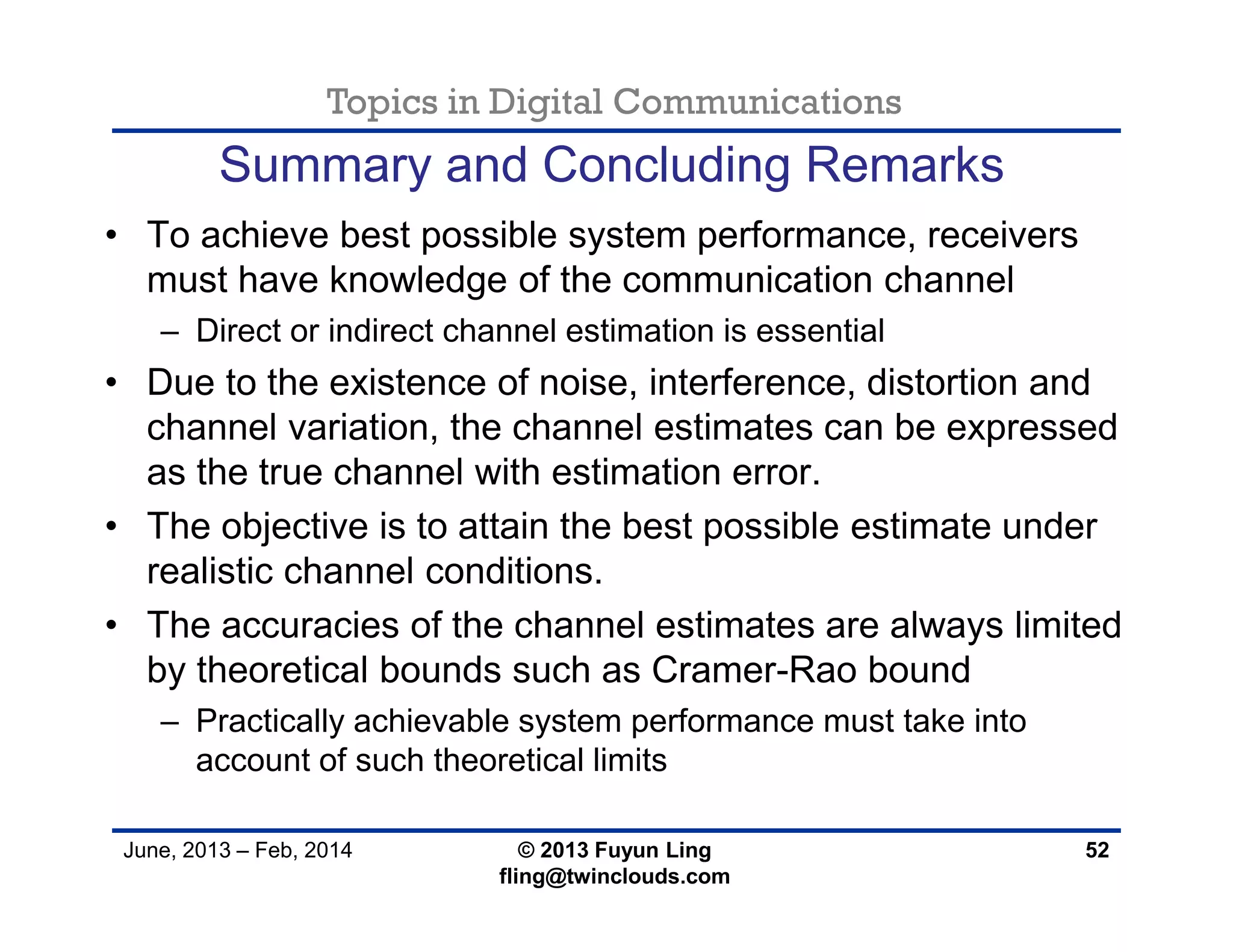 Topics in Digital Communications
June, 2013 – Feb, 2014 © 2013 Fuyun Ling
fling@twinclouds.com
• To achieve best possible system performance, receivers
must have knowledge of the communication channel
– Direct or indirect channel estimation is essential
• Due to the existence of noise, interference, distortion and
channel variation, the channel estimates can be expressed
as the true channel with estimation error.
• The objective is to attain the best possible estimate under
realistic channel conditions.
• The accuracies of the channel estimates are always limited
by theoretical bounds such as Cramer-Rao bound
– Practically achievable system performance must take into
account of such theoretical limits
52
Summary and Concluding Remarks
 