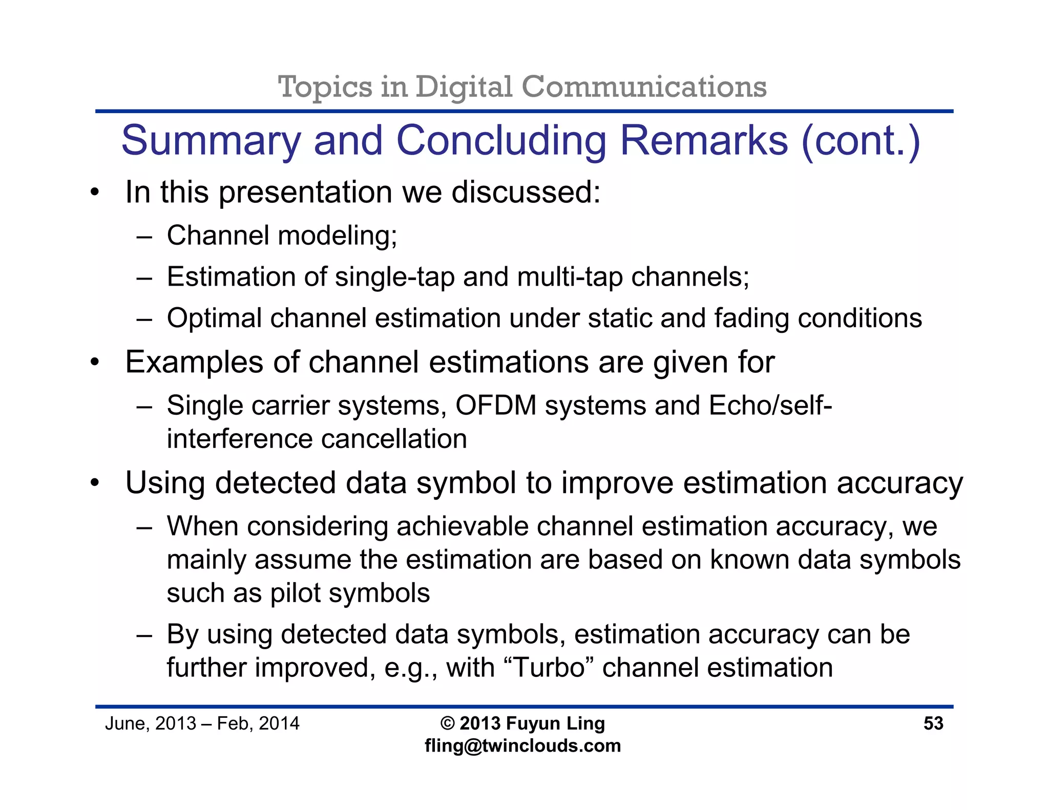 Topics in Digital Communications
June, 2013 – Feb, 2014 © 2013 Fuyun Ling
fling@twinclouds.com
• In this presentation we discussed:
– Channel modeling;
– Estimation of single-tap and multi-tap channels;
– Optimal channel estimation under static and fading conditions
• Examples of channel estimations are given for
– Single carrier systems, OFDM systems and Echo/self-
interference cancellation
• Using detected data symbol to improve estimation accuracy
– When considering achievable channel estimation accuracy, we
mainly assume the estimation are based on known data symbols
such as pilot symbols
– By using detected data symbols, estimation accuracy can be
further improved, e.g., with “Turbo” channel estimation
53
Summary and Concluding Remarks (cont.)
 