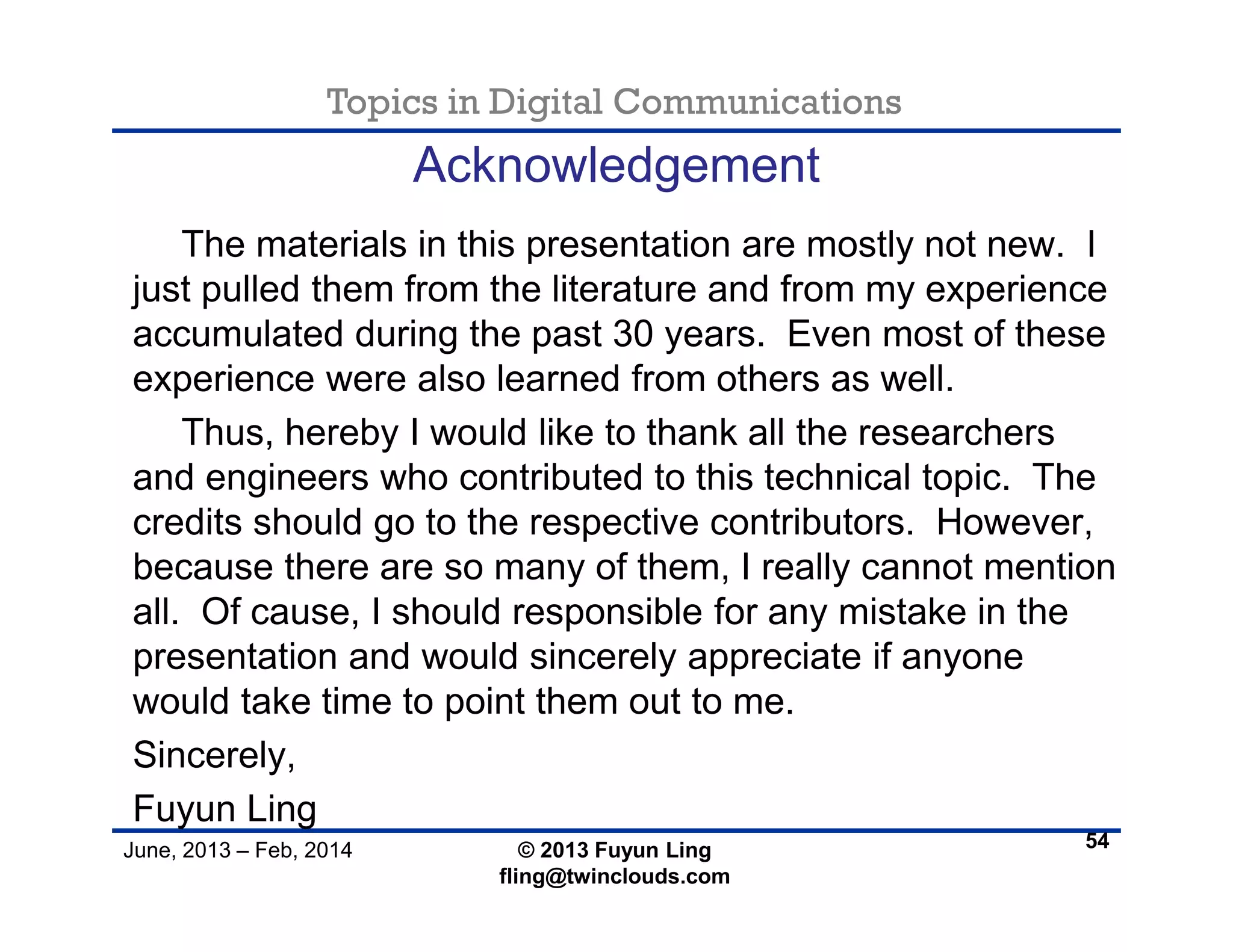 Topics in Digital Communications
June, 2013 – Feb, 2014 © 2013 Fuyun Ling
fling@twinclouds.com
Acknowledgement
The materials in this presentation are mostly not new. I
just pulled them from the literature and from my experience
accumulated during the past 30 years. Even most of these
experience were also learned from others as well.
Thus, hereby I would like to thank all the researchers
and engineers who contributed to this technical topic. The
credits should go to the respective contributors. However,
because there are so many of them, I really cannot mention
all. Of cause, I should responsible for any mistake in the
presentation and would sincerely appreciate if anyone
would take time to point them out to me.
Sincerely,
Fuyun Ling
54
 