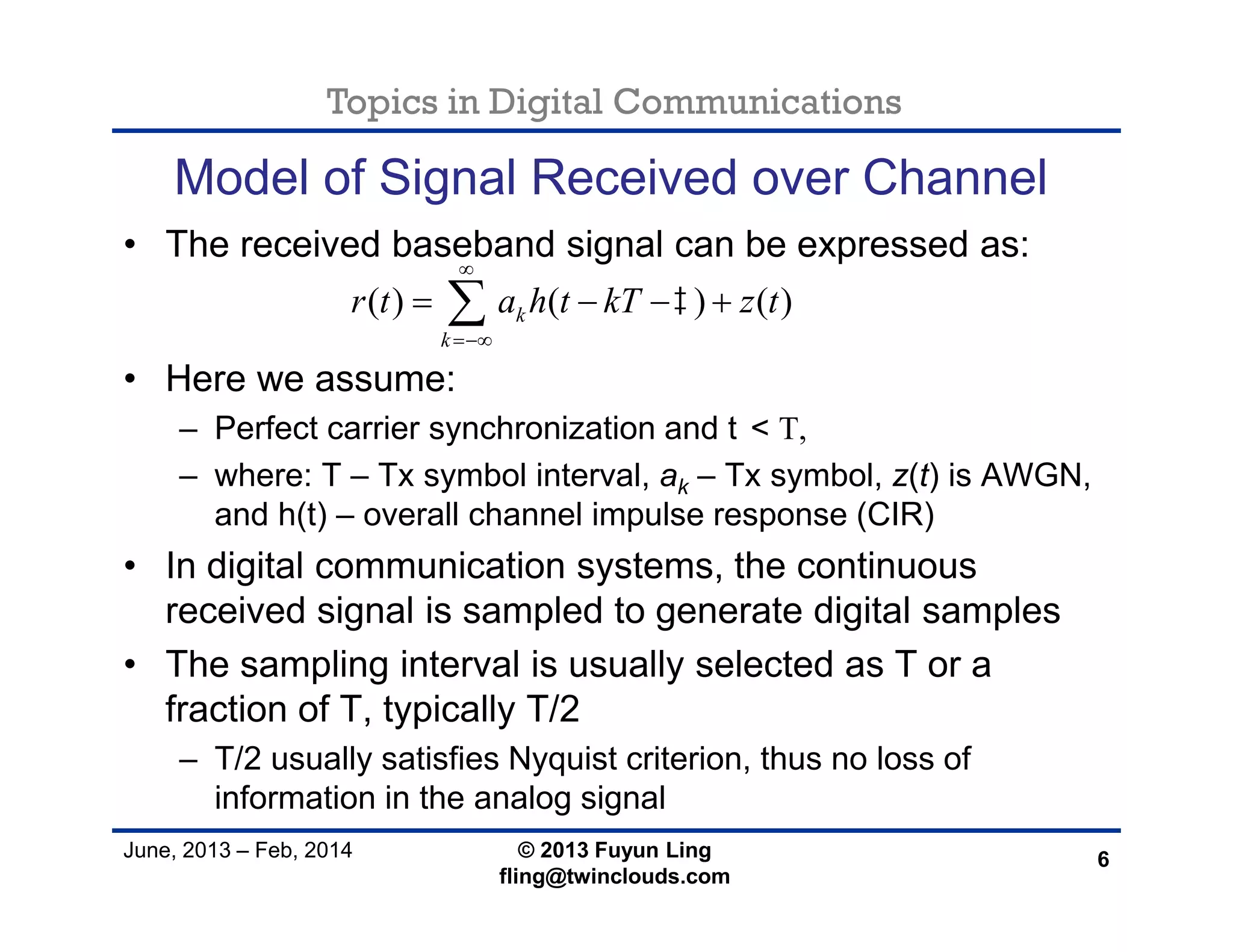 Topics in Digital Communications
June, 2013 – Feb, 2014 © 2013 Fuyun Ling
fling@twinclouds.com
Model of Signal Received over Channel
• The received baseband signal can be expressed as:
• Here we assume:
– Perfect carrier synchronization and t< T,
– where: T – Tx symbol interval, ak – Tx symbol, z(t) is AWGN,
and h(t) – overall channel impulse response (CIR)
• In digital communication systems, the continuous
received signal is sampled to generate digital samples
• The sampling interval is usually selected as T or a
fraction of T, typically T/2
– T/2 usually satisfies Nyquist criterion, thus no loss of
information in the analog signal
6
( ) ( ) ( )k
k
r t a h t kT z t


   
 