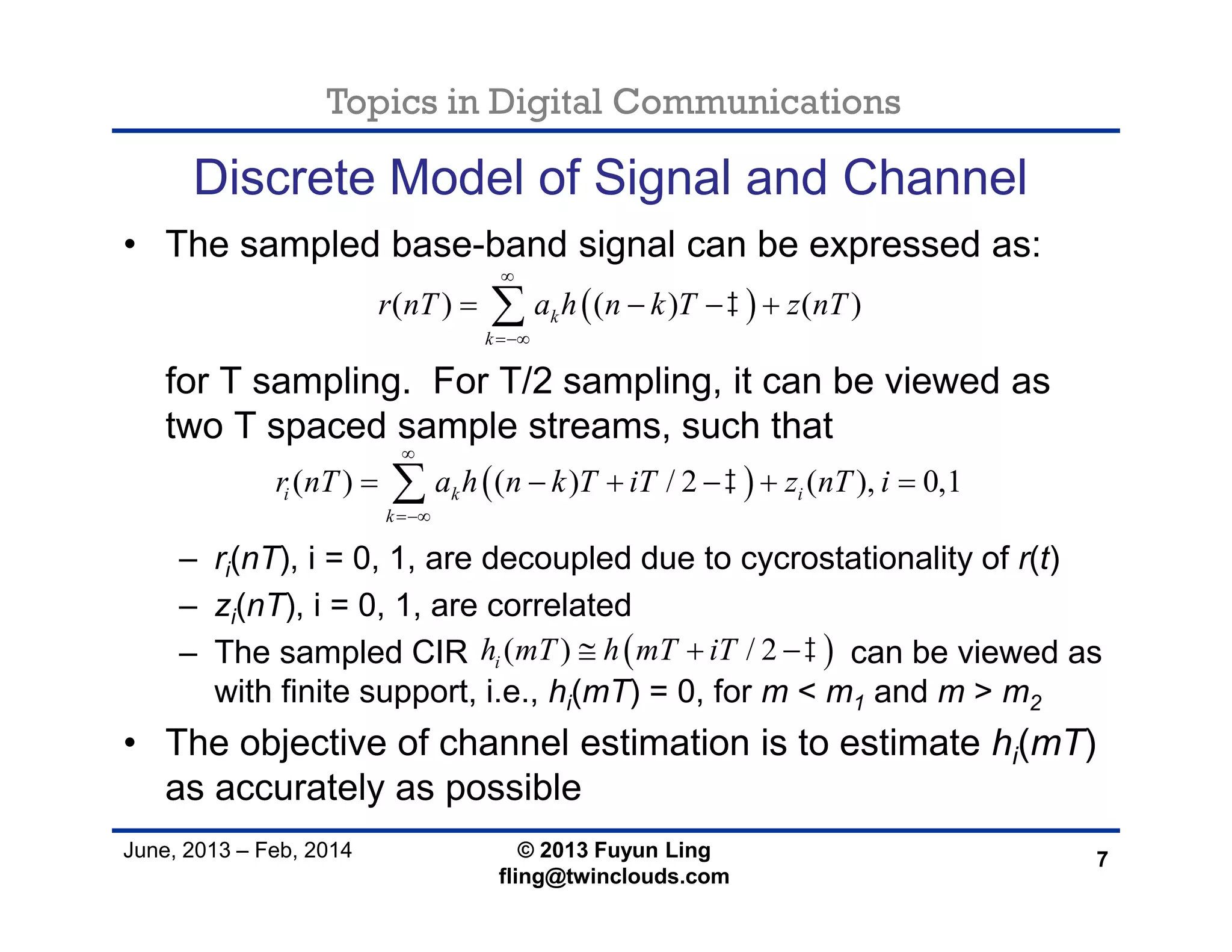 Topics in Digital Communications
June, 2013 – Feb, 2014 © 2013 Fuyun Ling
fling@twinclouds.com
Discrete Model of Signal and Channel
• The sampled base-band signal can be expressed as:
for T sampling. For T/2 sampling, it can be viewed as
two T spaced sample streams, such that
– ri(nT), i = 0, 1, are decoupled due to cycrostationality of r(t)
– zi(nT), i = 0, 1, are correlated
– The sampled CIR can be viewed as
with finite support, i.e., hi(mT) = 0, for m < m1 and m > m2
• The objective of channel estimation is to estimate hi(mT)
as accurately as possible
7
 ( ) ( ) ( )k
k
r nT a h n k T z nT


   
 ( ) ( ) / 2 ( ), 0,1i k i
k
r nT a h n k T iT z nT i


     
 ( ) / 2ih mT h mT iT   
 