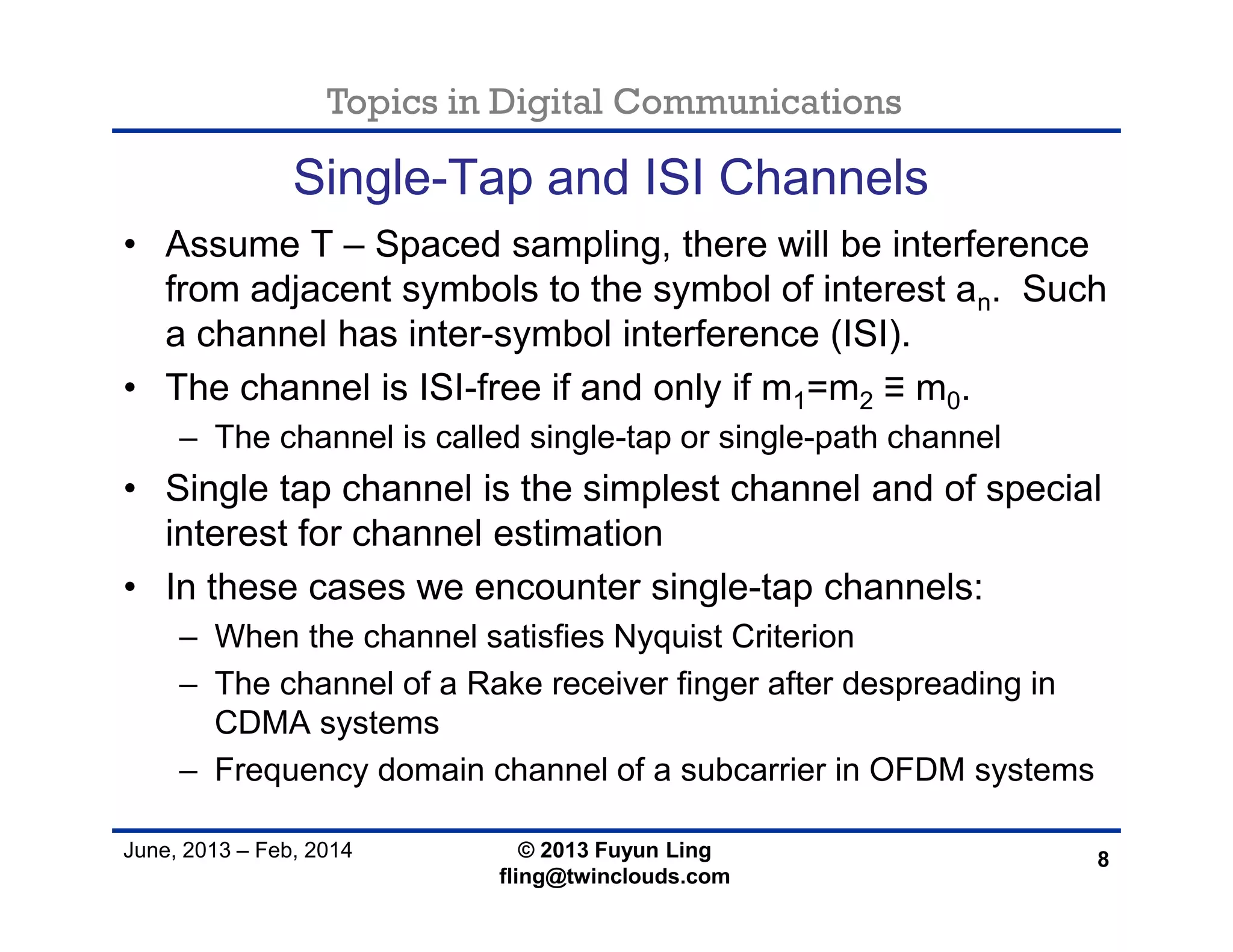 Topics in Digital Communications
June, 2013 – Feb, 2014 © 2013 Fuyun Ling
fling@twinclouds.com
Single-Tap and ISI Channels
• Assume T – Spaced sampling, there will be interference
from adjacent symbols to the symbol of interest an. Such
a channel has inter-symbol interference (ISI).
• The channel is ISI-free if and only if m1=m2 ≡ m0.
– The channel is called single-tap or single-path channel
• Single tap channel is the simplest channel and of special
interest for channel estimation
• In these cases we encounter single-tap channels:
– When the channel satisfies Nyquist Criterion
– The channel of a Rake receiver finger after despreading in
CDMA systems
– Frequency domain channel of a subcarrier in OFDM systems
8
 