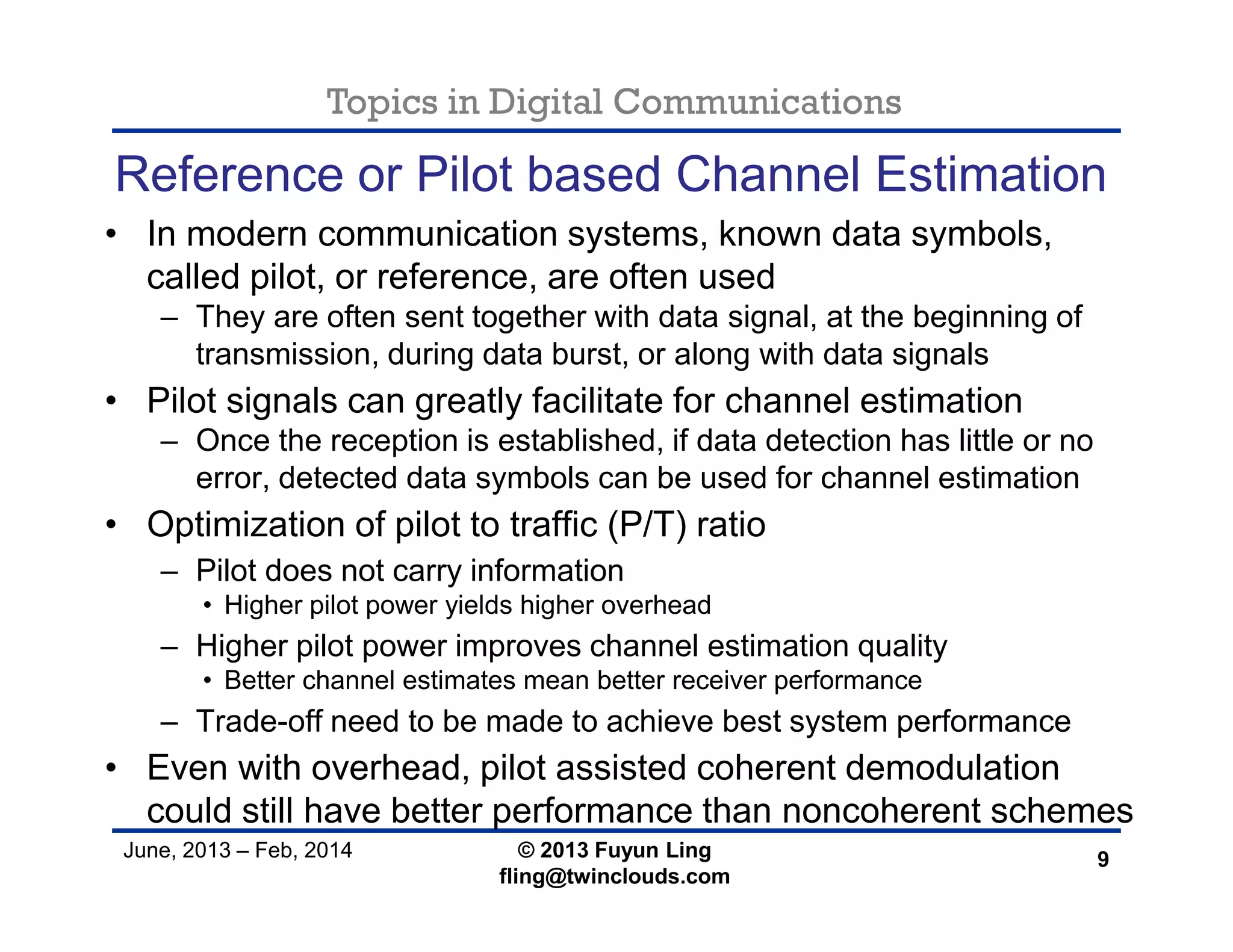 Topics in Digital Communications
June, 2013 – Feb, 2014 © 2013 Fuyun Ling
fling@twinclouds.com
Reference or Pilot based Channel Estimation
• In modern communication systems, known data symbols,
called pilot, or reference, are often used
– They are often sent together with data signal, at the beginning of
transmission, during data burst, or along with data signals
• Pilot signals can greatly facilitate for channel estimation
– Once the reception is established, if data detection has little or no
error, detected data symbols can be used for channel estimation
• Optimization of pilot to traffic (P/T) ratio
– Pilot does not carry information
• Higher pilot power yields higher overhead
– Higher pilot power improves channel estimation quality
• Better channel estimates mean better receiver performance
– Trade-off need to be made to achieve best system performance
• Even with overhead, pilot assisted coherent demodulation
could still have better performance than noncoherent schemes
9
 