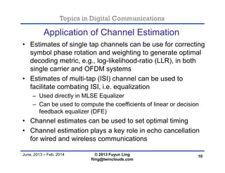 Topics in Digital Communications
June, 2013 – Feb, 2014 © 2013 Fuyun Ling
fling@twinclouds.com
Application of Channel Estimation
• Estimates of single tap channels can be use for correcting
symbol phase rotation and weighting to generate optimal
decoding metric, e.g., log-likelihood-ratio (LLR), in both
single carrier and OFDM systems
• Estimates of multi-tap (ISI) channel can be used to
facilitate combating ISI, i.e. equalization
– Used directly in MLSE Equalizer
– Can be used to compute the coefficients of linear or decision
feedback equalizer (DFE)
• Channel estimates can be used to set optimal timing
• Channel estimation plays a key role in echo cancellation
for wired and wireless communications
10
 