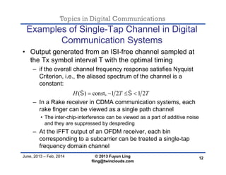 Topics in Digital Communications
June, 2013 – Feb, 2014 © 2013 Fuyun Ling
fling@twinclouds.com
Examples of Single-Tap Channel in Digital
Communication Systems
• Output generated from an ISI-free channel sampled at
the Tx symbol interval T with the optimal timing
– if the overall channel frequency response satisfies Nyquist
Criterion, i.e., the aliased spectrum of the channel is a
constant:
– In a Rake receiver in CDMA communication systems, each
rake finger can be viewed as a single path channel
• The inter-chip-interference can be viewed as a part of additive noise
and they are suppressed by despreding
– At the iFFT output of an OFDM receiver, each bin
corresponding to a subcarrier can be treated a single-tap
frequency domain channel
12
( ) const, 1 2 1 2H T T    
 