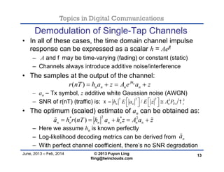 Topics in Digital Communications
June, 2013 – Feb, 2014 © 2013 Fuyun Ling
fling@twinclouds.com
Demodulation of Single-Tap Channels
• In all of these cases, the time domain channel impulse
response can be expressed as a scalar h = Aejf
– A and fmay be time-varying (fading) or constant (static)
– Channels always introduce additive noise/interference
• The samples at the output of the channel:
– an – Tx symbol, z additive white Gaussian noise (AWGN)
– SNR of r(nT) (traffic) is:
• The optimum (scaled) estimate of an can be obtained as:
– Here we assume hn is known perfectly
– Log-likelihood decoding metrics can be derived from
– With perfect channel coefficient, there’s no SNR degradation
13
2* * 2
( )n n n n n n na h r nT h a h z A a z     
( ) nj
n n n nr nT h a z A e a z
   
na
2 2 2 2 2
/n n n Ts zh E a E z A P     
   
 