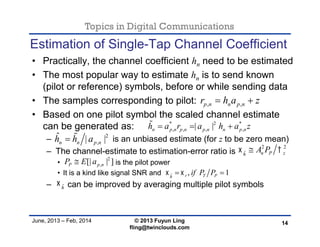 Topics in Digital Communications
June, 2013 – Feb, 2014 © 2013 Fuyun Ling
fling@twinclouds.com
Estimation of Single-Tap Channel Coefficient
• Practically, the channel coefficient hn need to be estimated
• The most popular way to estimate hn is to send known
(pilot or reference) symbols, before or while sending data
• The samples corresponding to pilot:
• Based on one pilot symbol the scaled channel estimate
can be generated as:
– is an unbiased estimate (for z to be zero mean)
– The channel-estimate to estimation-error ratio is
• is the pilot power
• It is a kind like signal SNR and
– can be improved by averaging multiple pilot symbols
14
, ,p n n p nr h a z 
* 2 *
, , , ,| |n p n p n p n n p nh a r a h a z  
2 2
ˆ n P zh
A P 
ˆ , 1r T Ph
if P P  
2
,[| | ]P p nP E a
2
,
ˆ | |n n p nh h a 
ˆh

 