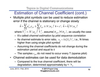 Topics in Digital Communications
June, 2013 – Feb, 2014 © 2013 Fuyun Ling
fling@twinclouds.com
Estimation of Channel Coefficient (cont.)
• Multiple pilot symbols can be used to reduce estimation
error if the channel is stationary or change slowly
where , assume , as usually the case
– It’s called channel estimation by pilot sequence correlation
– Its channel estimate to error ratio, , i.e., N times
higher than using single pilot symbol
– Assuming the channel coefficients do not change during the
estimation period and equal to h
– The samples rp,k do not need to occur every T (sparse pilot)
• Channel estimates can be used for data demodulation
– Compared to the true channel coefficient, there will be
degradation, determined approximately by
15
1 1
* 2 2
, , ,
0 0
ˆ| | ', | |
N N
p k p k p k p p
k k
h a r r N a h z h h N a
 
 
      
2 2 2
' | |z p zN a  ,| | | |p k pa a
2 2
ˆ n P zh
NA P 
ˆ/ h
 
 
