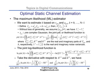 Topics in Digital Communications
June, 2013 – Feb, 2014 © 2013 Fuyun Ling
fling@twinclouds.com
Optimal Static Channel Estimation
• The maximum likelihood (ML) estimator
– We want to estimate h based on rp,k and ap,k, k = 0, …, N−1
• Define , then,
• Without loss of generality, we assume | ap,k |=1, we have
• are complex Gaussian, the joint pdf, or likelihood function is:
where are the real and imaginary parts of and
h, respectively, is the real and imaginary noise variances.
– The joint log-likelihood function is
– Take the derivative with respect to , we have
16
1 1
( ) ( ) ( ) ( ) ( ) ( ) 2 ( ) ( ) 2
, , , ,2 2
0 0
1 1
( | ) ( , | , ) exp [( ) ( ) ]
2 2
N N
r i r i r r i i
p k p k p k p k
k k
p h p r r h h r h r h
 
 
 
 
      
 
 r    
( ) ( ) 2 ( ) ( ) 21 1
, ,( ) ( ) ( ) ( ) 2
, , 2
0 0
( ) ( )
ln ( | ) ln ( , | , ) ln(2 )
2
r r i iN N
p k p kr i r i
p k p k
k k
r h r h
p h p r r h h 

 
 
   
    
 
 r
 
 
1 1
( ) ( ) ( ) ( )
, ,( ) 2 ( ) 2
0 0
1 1
ln ( | ) and ln ( | )
N N
r r i i
p k p kr i
k k
p h r Nh p h r Nh
h h 
 
 
    
          
 r r 
2 2
'z z 
, 'p kr s
* *
, , , ,p k p k p k p kr a r h a z   
,p kr
,p kE r h   
( ) ( ) ( ) ( )
, ,, , andr i r i
p k p kr r h h 
( ) ( )
andr i
h h
2 2
2z 
 