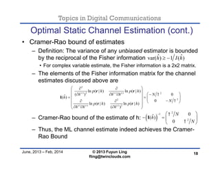 Topics in Digital Communications
June, 2013 – Feb, 2014 © 2013 Fuyun Ling
fling@twinclouds.com
Optimal Static Channel Estimation (cont.)
• Cramer-Rao bound of estimates
– Definition: The variance of any unbiased estimator is bounded
by the reciprocal of the Fisher information
• For complex variable estimate, the Fisher information is a 2x2 matrix.
– The elements of the Fisher information matrix for the channel
estimates discussed above are
– Cramer-Rao bound of the estimate of h:
– Thus, the ML channel estimate indeed achieves the Cramer-
Rao Bound
18
ˆ ˆvar( ) 1 ( )h I h 
2
( ) 2 ( ) ( ) 2
22
( ) ( ) ( ) 2
ln ( | ) ln ( | )
( ) 0ˆ( )
0
ln ( | ) ln ( | )
( )
r r i
i r i
p h p h
h h h N
h
N
p h p h
h h h


  
         
     
 
   
r r
I
r r
 
2
1
2
0ˆ( )
0
N
h
N


  
   
 
I
 