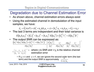 Topics in Digital Communications
June, 2013 – Feb, 2014 © 2013 Fuyun Ling
fling@twinclouds.com
Degradation due to Channel Estimation Error
• As shown above, channel estimation errors always exist
• Using the estimated channel in demodulation of the input
samples, we have:
• The last 3 terms are independent and their total variance is
• The output SNR can be expressed as:
• If γh >>1 and γ >>1, we can ignore the second order term (the last
term) and the output SNR is approximately
19
2* * *ˆ ( ) ( )( )n n n h n n n n h n n n ha h r nT h h a z h a h a h z z         
 
122 2 2 2 2* 2 2 22 2
2 4 2 2 2 2 2 2
1
[ ] [ ] [ ] [
[ [ [
1 1 1 1
n n h n z h z h hz z
n n n n n n n n
h h
h E a E h E E E
E a h h E a h h E a h
      
   


         
  
 
   
 
2 22 2 2 2 2* * 2 2
[ [ ] [ ]h n n n h n n h n z h zE h a h z z h a E h E         
– where γ is SNR and 1/γh is the relative channel
estimation error
1 h

 
 