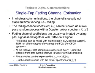 Topics in Digital Communications
June, 2013 – Feb, 2014 © 2013 Fuyun Ling
fling@twinclouds.com
Single-Tap Fading Channel Estimation
• In wireless communications, the channel is usually not
static but time varying, i.e., fading
• The fading channel coefficient h(t) can be viewed as a low-
pass random process with a Doppler power spectrum
• Fading channel coefficients are usually estimated by using
pilot signal send together with traffic data signal
– Pilot signal can be mixed with Traffic data in CDM (cdma system),
TDM (for different types of systems) and FDM (for OFDM
systems).
– At the receiver, pilot samples are generated every Tp (may be
different from data symbol interval T) with or without spreading
– Pilot samples can be expressed by rp,k = h(kTp)+zk
– zk is the additive noise with the power spectrum of
20
( )n f
( )d f
 