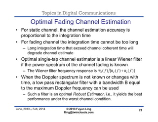 Topics in Digital Communications
June, 2013 – Feb, 2014 © 2013 Fuyun Ling
fling@twinclouds.com
Optimal Fading Channel Estimation
• For static channel, the channel estimation accuracy is
proportional to the integration time
• For fading channel the integration time cannot be too long
– Long integration time that exceed channel coherent time will
degrade channel estimate
• Optimal single-tap channel estimator is a linear Wiener filter
if the power spectrum of the channel fading is known
– The Wiener filter frequency response is
• When the Doppler spectrum is not known or changes with
time, a low pass rectangular filter with a bandwidth B equal
to the maximum Doppler frequency can be used
– Such a filter is an optimal Robust Estimator. i.e., it yields the best
performance under the worst channel condition.
21
( ) [ ( ) ( )]d d nf f f  
 
