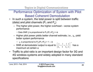 Topics in Digital Communications
June, 2013 – Feb, 2014 © 2013 Fuyun Ling
fling@twinclouds.com
Performance Optimization of System with Pilot
Based Coherent Demodulation
• In such a system, the total power is split between traffic
(data) and pilot channels (PT and Pp)
– The higher pilot power, the higher overhead – worse system
performance
• Data SNR γ is proportional to PT/(PT+Pp) = α
– Higher pilot power yields better channel estimate, i.e., γh, yield
better system performance
• γh is proportional to Pp/(PT+Pp) = 1 – α
– SNR at demodulator output is equal to has a
maximum at certain α
• Traffic to pilot ratio is an important design factor for 3G and
4G wireless systems and widely adopted in many standard
specifications
23
1
1 1 1 1
h h   

 
  
 
 