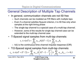 Topics in Digital Communications
June, 2013 – Feb, 2014 © 2013 Fuyun Ling
fling@twinclouds.com
General Description of Multiple Tap Channels
• In general, communication channels are not ISI free
– Such channels can be modeled as FIR filters with multiple taps
– Even if a channel satisfies Nyquist criterion, it is ISI free only when
samples at the right timing phase
– The single tap channel is a special case of a multi-tap channel.
– However, some of the results for single tap channel case can be
extended to the multi-tap channel case
• T-Spaced signal samples from multi-tap channels:
– h(t) is the continuous-time channel impulse response (CIR)
• T/2-Spaced signal samples from multi-tap channels:
26
 
2 2
1 1
( )
K L
n n k n k k
k K k L
r r nT a h kT a h 
 
    
2 2
1 1
, ,( / 2) , 0,1
2
K K
n i n k n k k i
k K k K
iT
r r nT iT a h kT a h i 
 
 
       
 
 
 