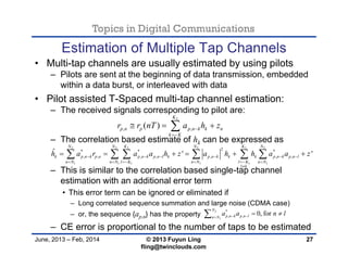 Topics in Digital Communications
June, 2013 – Feb, 2014 © 2013 Fuyun Ling
fling@twinclouds.com
Estimation of Multiple Tap Channels
• Multi-tap channels are usually estimated by using pilots
– Pilots are sent at the beginning of data transmission, embedded
within a data burst, or interleaved with data
• Pilot assisted T-Spaced multi-tap channel estimation:
– The received signals corresponding to pilot are:
– The correlation based estimate of hk can be expressed as
– This is similar to the correlation based single-tap channel
estimation with an additional error term
• This error term can be ignored or eliminated if
– Long correlated sequence summation and large noise (CDMA case)
– or, the sequence {ap,n} has the property
– CE error is proportional to the number of taps to be estimated
27
2
, ,( )
K
p n p p n k k n
k K
r r nT a h z

  
2 2 2 2 2 2
1 1 1 1 1 1
2* * *
, , , , , , ,
ˆ ' '
N N K N K N
k p n k p n p n k p n l k p n k k k p n k p n l
n N n N l K n N l K n N
l k
h a r a a h z a h h a a z     
     

          
2
1
*
, , 0, for
N
p n k p n ln N
a a n l 
 
 