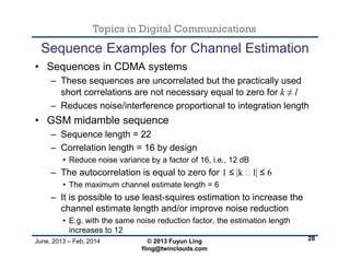 Topics in Digital Communications
June, 2013 – Feb, 2014 © 2013 Fuyun Ling
fling@twinclouds.com
Sequence Examples for Channel Estimation
• Sequences in CDMA systems
– These sequences are uncorrelated but the practically used
short correlations are not necessary equal to zero for k ≠ l
– Reduces noise/interference proportional to integration length
• GSM midamble sequence
– Sequence length = 22
– Correlation length = 16 by design
• Reduce noise variance by a factor of 16, i.e., 12 dB
– The autocorrelation is equal to zero for 1 ≤ |k ‒ l| ≤ 6
• The maximum channel estimate length = 6
– It is possible to use least-squires estimation to increase the
channel estimate length and/or improve noise reduction
• E.g. with the same noise reduction factor, the estimation length
increases to 12
28
 