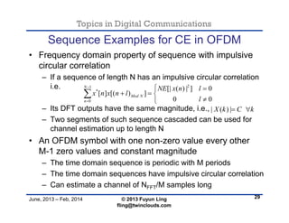 Topics in Digital Communications
June, 2013 – Feb, 2014 © 2013 Fuyun Ling
fling@twinclouds.com
Sequence Examples for CE in OFDM
• Frequency domain property of sequence with impulsive
circular correlation
– If a sequence of length N has an impulsive circular correlation
i.e.
– Its DFT outputs have the same magnitude, i.e.,
– Two segments of such sequence cascaded can be used for
channel estimation up to length N
• An OFDM symbol with one non-zero value every other
M-1 zero values and constant magnitude
– The time domain sequence is periodic with M periods
– The time domain sequences have impulsive circular correlation
– Can estimate a channel of NFFT/M samples long
29
21
*
0
[| ( ) | ] 0
[ ] [( ) ]
0 0
N
Mod N
n
NE x n l
x n x n l
l


 
  


| ( ) |X k C k 
 