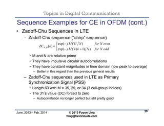 Topics in Digital Communications
June, 2013 – Feb, 2014 © 2013 Fuyun Ling
fling@twinclouds.com
Sequence Examples for CE in OFDM (cont.)
• Zadoff-Chu Sequences in LTE
– Zadoff-Chu sequence (“chirp” sequence)
• M and N are relative prime
• They have impulsive circular autocorrelations
• They have constant magnitudes in time domain (low peak to average)
– Better in this regard than the previous general results
– Zadoff-Chu sequences used in LTE as Primary
Synchronization Signal (PSS)
• Length 63 with M = 35, 29, or 34 (3 cell-group indices)
• The 31’s value (DC) forced to zero
– Autocorrelation no longer perfect but still pretty good
30
2
,
exp( )
[ ]
exp( ( 1) )
N M
j M k N for N even
ZC k
j M k k N for N odd


 
 
 
 