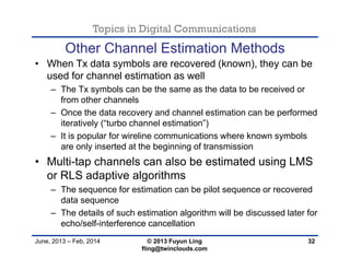 Topics in Digital Communications
June, 2013 – Feb, 2014 © 2013 Fuyun Ling
fling@twinclouds.com
Other Channel Estimation Methods
• When Tx data symbols are recovered (known), they can be
used for channel estimation as well
– The Tx symbols can be the same as the data to be received or
from other channels
– Once the data recovery and channel estimation can be performed
iteratively (“turbo channel estimation”)
– It is popular for wireline communications where known symbols
are only inserted at the beginning of transmission
• Multi-tap channels can also be estimated using LMS
or RLS adaptive algorithms
– The sequence for estimation can be pilot sequence or recovered
data sequence
– The details of such estimation algorithm will be discussed later for
echo/self-interference cancellation
32
 