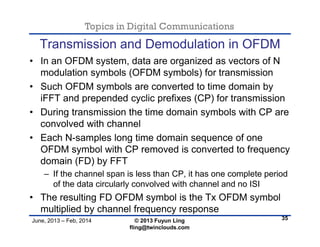 Topics in Digital Communications
June, 2013 – Feb, 2014 © 2013 Fuyun Ling
fling@twinclouds.com
Transmission and Demodulation in OFDM
• In an OFDM system, data are organized as vectors of N
modulation symbols (OFDM symbols) for transmission
• Such OFDM symbols are converted to time domain by
iFFT and prepended cyclic prefixes (CP) for transmission
• During transmission the time domain symbols with CP are
convolved with channel
• Each N-samples long time domain sequence of one
OFDM symbol with CP removed is converted to frequency
domain (FD) by FFT
– If the channel span is less than CP, it has one complete period
of the data circularly convolved with channel and no ISI
• The resulting FD OFDM symbol is the Tx OFDM symbol
multiplied by channel frequency response
35
 