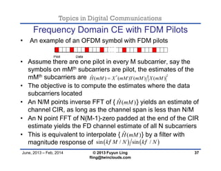 Topics in Digital Communications
June, 2013 – Feb, 2014 © 2013 Fuyun Ling
fling@twinclouds.com
Frequency Domain CE with FDM Pilots
• An example of an OFDM symbol with FDM pilots
• Assume there are one pilot in every M subcarrier, say the
symbols on mMth subcarriers are pilot, the estimates of the
mMth subcarriers are
• The objective is to compute the estimates where the data
subcarriers located
• An N/M points inverse FFT of { } yields an estimate of
channel CIR, as long as the channel span is less than N/M
• An N point FFT of N(M-1)-zero padded at the end of the CIR
estimate yields the FD channel estimate of all N subcarriers
• This is equivalent to interpolate { } by a filter with
magnitude response of
37
2*ˆ ( ) ( ) ( ) ( )H mM X mM Y mM X mM
ˆ ( )H mM
ˆ ( )H mM
   sin / sin /k M N k N 
 