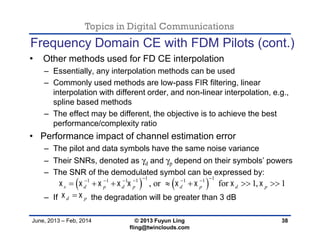 Topics in Digital Communications
June, 2013 – Feb, 2014 © 2013 Fuyun Ling
fling@twinclouds.com
Frequency Domain CE with FDM Pilots (cont.)
• Other methods used for FD CE interpolation
– Essentially, any interpolation methods can be used
– Commonly used methods are low-pass FIR filtering, linear
interpolation with different order, and non-linear interpolation, e.g.,
spline based methods
– The effect may be different, the objective is to achieve the best
performance/complexity ratio
• Performance impact of channel estimation error
– The pilot and data symbols have the same noise variance
– Their SNRs, denoted as γd and γp depend on their symbols’ powers
– The SNR of the demodulated symbol can be expressed by:
– If the degradation will be greater than 3 dB
38
   
1 11 1 1 1 1 1
, or for 1, 1s d p d p d p d p        
      
      
d p 
 