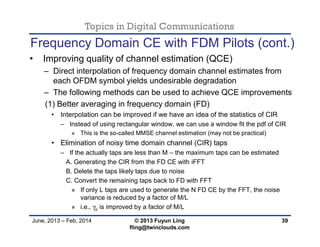 Topics in Digital Communications
June, 2013 – Feb, 2014 © 2013 Fuyun Ling
fling@twinclouds.com
Frequency Domain CE with FDM Pilots (cont.)
• Improving quality of channel estimation (QCE)
– Direct interpolation of frequency domain channel estimates from
each OFDM symbol yields undesirable degradation
– The following methods can be used to achieve QCE improvements
(1) Better averaging in frequency domain (FD)
• Interpolation can be improved if we have an idea of the statistics of CIR
– Instead of using rectangular window, we can use a window fit the pdf of CIR
» This is the so-called MMSE channel estimation (may not be practical)
• Elimination of noisy time domain channel (CIR) taps
– If the actually taps are less than M – the maximum taps can be estimated
A. Generating the CIR from the FD CE with iFFT
B. Delete the taps likely taps due to noise
C. Convert the remaining taps back to FD with FFT
» If only L taps are used to generate the N FD CE by the FFT, the noise
variance is reduced by a factor of M/L
» i.e., γp is improved by a factor of M/L
39
 