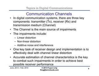 Topics in Digital Communications
June, 2013 – Feb, 2014 © 2013 Fuyun Ling
fling@twinclouds.com
Communication Channels
• In digital communication systems, there are three key
components: transmitter (Tx), receiver (Rx) and
transmission medium (Channel)
• The Channel is the main source of impairments
• The impairments include:
– Linear distortion
– Non-linear distortion
– Additive noise and interference
• One key task of receiver design and implementation is to
effectively deal with channel linear distortion
• Accurate estimation of channel characteristics is the key
to combat such impairments in order to achieve best
possible receiver performance
4
 
