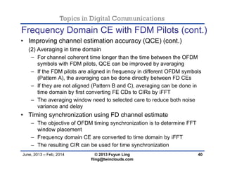 Topics in Digital Communications
June, 2013 – Feb, 2014 © 2013 Fuyun Ling
fling@twinclouds.com
Frequency Domain CE with FDM Pilots (cont.)
• Improving channel estimation accuracy (QCE) (cont.)
(2) Averaging in time domain
– For channel coherent time longer than the time between the OFDM
symbols with FDM pilots, QCE can be improved by averaging
– If the FDM pilots are aligned in frequency in different OFDM symbols
(Pattern A), the averaging can be done directly between FD CEs
– If they are not aligned (Pattern B and C), averaging can be done in
time domain by first converting FE CDs to CIRs by iFFT
– The averaging window need to selected care to reduce both noise
variance and delay
• Timing synchronization using FD channel estimate
– The objective of OFDM timing synchronization is to determine FFT
window placement
– Frequency domain CE are converted to time domain by iFFT
– The resulting CIR can be used for time synchronization
40
 
