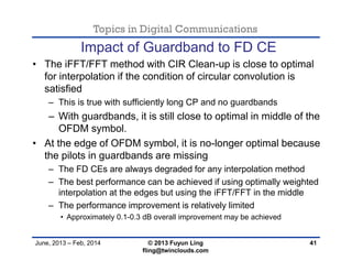 Topics in Digital Communications
June, 2013 – Feb, 2014 © 2013 Fuyun Ling
fling@twinclouds.com
Impact of Guardband to FD CE
• The iFFT/FFT method with CIR Clean-up is close to optimal
for interpolation if the condition of circular convolution is
satisfied
– This is true with sufficiently long CP and no guardbands
– With guardbands, it is still close to optimal in middle of the
OFDM symbol.
• At the edge of OFDM symbol, it is no-longer optimal because
the pilots in guardbands are missing
– The FD CEs are always degraded for any interpolation method
– The best performance can be achieved if using optimally weighted
interpolation at the edges but using the iFFT/FFT in the middle
– The performance improvement is relatively limited
• Approximately 0.1-0.3 dB overall improvement may be achieved
41
 