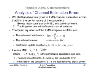 Topics in Digital Communications
June, 2013 – Feb, 2014 © 2013 Fuyun Ling
fling@twinclouds.com
Analysis of Channel Estimation Errors
• We shall analyze two types of LMS channel estimation errors
that limit the performance of the cancellers
1. Excess mean-square-error (MSE), also called self-noise
2. Tracking error due to interference channel variation
• The basic equations of the LMS adaptive subfilter are:
– The estimated interference:
– The estimation error:
– Coefficient update equation:
• Excess MSE:
Where is the normalized adaptation step size,
L – number of coefficients, e– MSE of the irreducible error,
– In the case of the cancellers, e– is the total received signal power
47
1
0
ˆ( ) ( )
L
n k k
k
I n x c n



 
ˆ( ) ( ) ( )e n r n I n 
( 1) ( ) ( )k k n k ic n c n x e n
   
( / 2)ex
L  
2
/ [| | ]nLE x  
 
