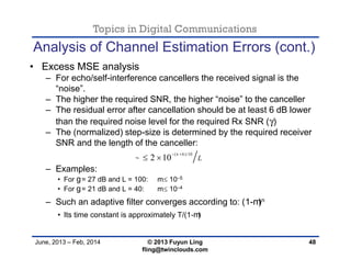 Topics in Digital Communications
June, 2013 – Feb, 2014 © 2013 Fuyun Ling
fling@twinclouds.com
Analysis of Channel Estimation Errors (cont.)
• Excess MSE analysis
– For echo/self-interference cancellers the received signal is the
“noise”.
– The higher the required SNR, the higher “noise” to the canceller
– The residual error after cancellation should be at least 6 dB lower
than the required noise level for the required Rx SNR (γ)
– The (normalized) step-size is determined by the required receiver
SNR and the length of the canceller:
– Examples:
• For g= 27 dB and L = 100: m 10−5
• For g= 21 dB and L = 40: m 10−4
– Such an adaptive filter converges according to: (1-m)n
• Its time constant is approximately T/(1-m)
48
( 6)/10
2 10 L


 
 
 