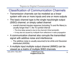 Topics in Digital Communications
June, 2013 – Feb, 2014 © 2013 Fuyun Ling
fling@twinclouds.com
Classification of Communication Channels
• Transmission channels can be modeled as a linear
system with one or more inputs and one or more outputs
• The basic channel type is the single input/single output
(SISO) channel, or simply called channel
– overall channel impulse response (including Tx and Rx filters) is
usually longer than T, the Tx symbol interval
• The time delay spread is due to the channel’s finite bandwidth,
• It may also be caused by multipath from reflections in radio propagation
• A communication channel also corrupts the transmitted
signal with additive noise and interference
– The additive noise is usually assumed to be white and Gaussian
distributed (AWGN)
• A multiple input multiple output channel (MIMO) can be
viewed as a matrix of multiple SISO channels
5
 