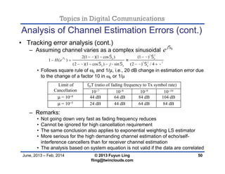 Topics in Digital Communications
June, 2013 – Feb, 2014 © 2013 Fuyun Ling
fling@twinclouds.com
Analysis of Channel Estimation Errors (cont.)
• Tracking error analysis (cont.)
– Assuming channel varies as a complex sinusoidal
• Follows square rule of ω0 and 1/µ, i.e., 20 dB change in estimation error due
to the change of a factor 10 in ω0 or 1/µ
– Remarks:
• Not going down very fast as fading frequency reduces
• Cannot be ignored for high cancellation requirement
• The same conclusion also applies to exponential weighting LS estimator
• More serious for the high demanding channel estimation of echo/self-
interference cancellers than for receiver channel estimation
• The analysis based on system equation is not valid if the data are correlated
50
0j
e 
0
2 2
0 0
2 2 2
0 0 0
2(1 )(1 cos ) (1 )
1 ( )
(2 )(1 cos ) sin (2 ) / 4
j
H e
j
    
      
  
 
    

Limit of
Cancellation
fDT (ratio of fading frequency to Tx symbol rate)
10−7 10−8 10−9 10−10
µ = 10−4 44 dB 64 dB 84 dB 104 dB
µ = 10−5 24 dB 44 dB 64 dB 84 dB
 