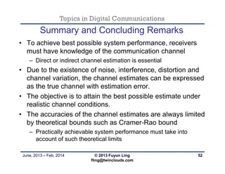 Topics in Digital Communications
June, 2013 – Feb, 2014 © 2013 Fuyun Ling
fling@twinclouds.com
• To achieve best possible system performance, receivers
must have knowledge of the communication channel
– Direct or indirect channel estimation is essential
• Due to the existence of noise, interference, distortion and
channel variation, the channel estimates can be expressed
as the true channel with estimation error.
• The objective is to attain the best possible estimate under
realistic channel conditions.
• The accuracies of the channel estimates are always limited
by theoretical bounds such as Cramer-Rao bound
– Practically achievable system performance must take into
account of such theoretical limits
52
Summary and Concluding Remarks
 