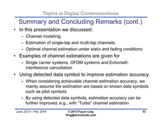 Topics in Digital Communications
June, 2013 – Feb, 2014 © 2013 Fuyun Ling
fling@twinclouds.com
• In this presentation we discussed:
– Channel modeling;
– Estimation of single-tap and multi-tap channels;
– Optimal channel estimation under static and fading conditions
• Examples of channel estimations are given for
– Single carrier systems, OFDM systems and Echo/self-
interference cancellation
• Using detected data symbol to improve estimation accuracy
– When considering achievable channel estimation accuracy, we
mainly assume the estimation are based on known data symbols
such as pilot symbols
– By using detected data symbols, estimation accuracy can be
further improved, e.g., with “Turbo” channel estimation
53
Summary and Concluding Remarks (cont.)
 
