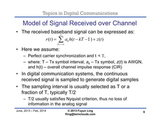 Topics in Digital Communications
June, 2013 – Feb, 2014 © 2013 Fuyun Ling
fling@twinclouds.com
Model of Signal Received over Channel
• The received baseband signal can be expressed as:
• Here we assume:
– Perfect carrier synchronization and t< T,
– where: T – Tx symbol interval, ak – Tx symbol, z(t) is AWGN,
and h(t) – overall channel impulse response (CIR)
• In digital communication systems, the continuous
received signal is sampled to generate digital samples
• The sampling interval is usually selected as T or a
fraction of T, typically T/2
– T/2 usually satisfies Nyquist criterion, thus no loss of
information in the analog signal
6
( ) ( ) ( )k
k
r t a h t kT z t


   
 