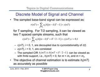 Topics in Digital Communications
June, 2013 – Feb, 2014 © 2013 Fuyun Ling
fling@twinclouds.com
Discrete Model of Signal and Channel
• The sampled base-band signal can be expressed as:
for T sampling. For T/2 sampling, it can be viewed as
two T spaced sample streams, such that
– ri(nT), i = 0, 1, are decoupled due to cycrostationality of r(t)
– zi(nT), i = 0, 1, are correlated
– The sampled CIR can be viewed as
with finite support, i.e., hi(mT) = 0, for m < m1 and m > m2
• The objective of channel estimation is to estimate hi(mT)
as accurately as possible
7
 ( ) ( ) ( )k
k
r nT a h n k T z nT


   
 ( ) ( ) / 2 ( ), 0,1i k i
k
r nT a h n k T iT z nT i


     
 ( ) / 2ih mT h mT iT   
 